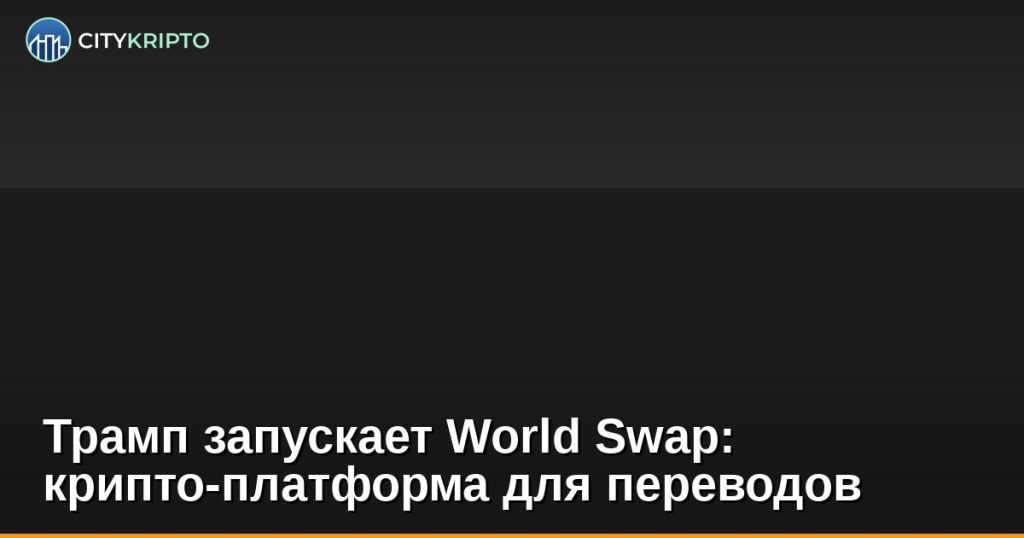 Трамп запускает World Swap: крипто-платформа для переводов