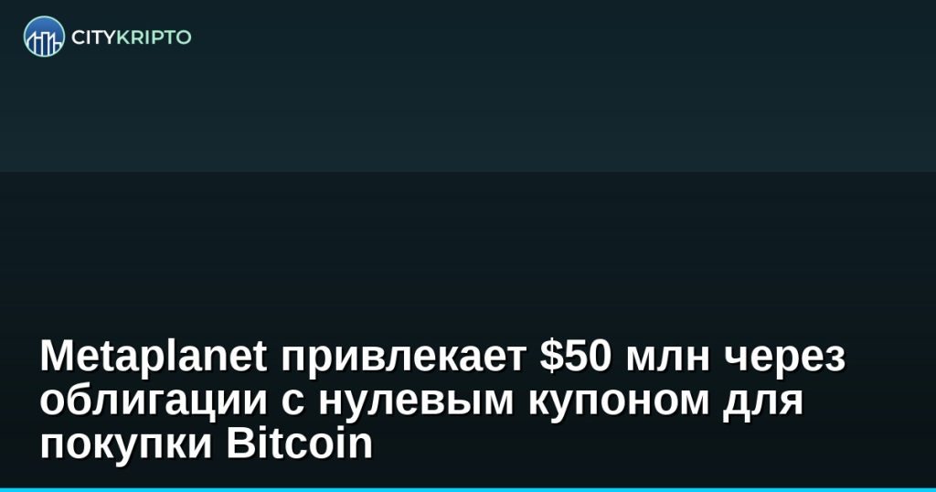 Metaplanet выпускает облигации с нулевым купоном на 50 миллионов долларов для покупки Bitcoin