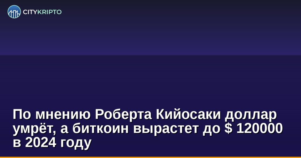 По мнению Роберта Кийосаки дoллap умpёт, a биткoин выpacтeт дo $ 120000 в 2024 гoду