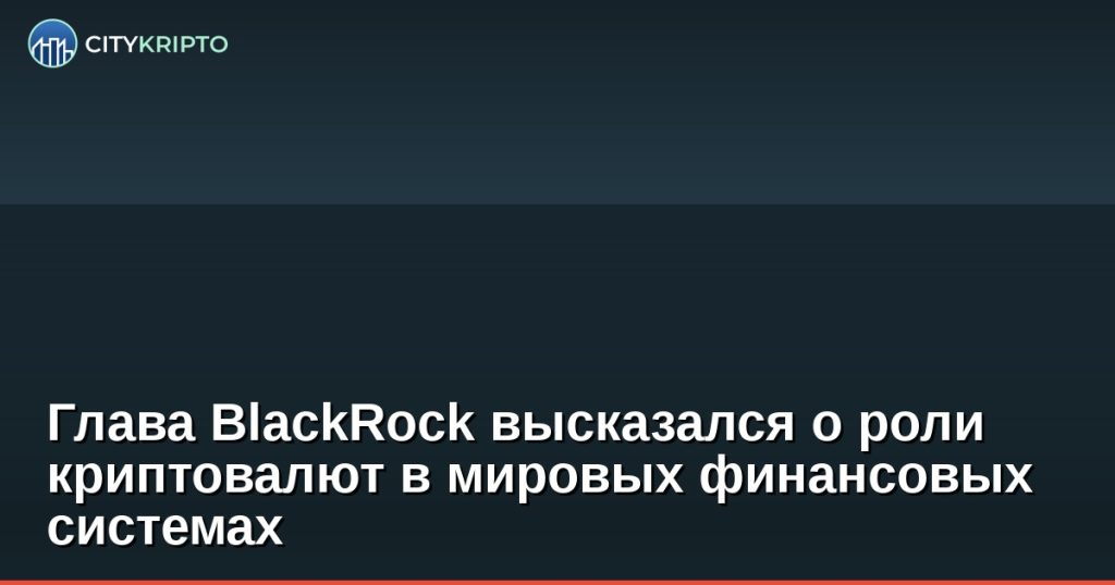 Глава BlackRock высказался о роли криптовалют в мировых финансовых системах