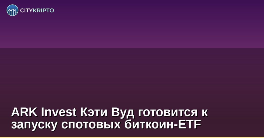 ARK Invest Кэти Вуд готовится к запуску спотовых биткоин-ETF