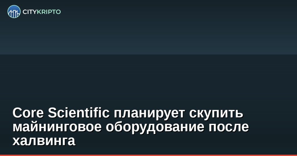 Core Scientific планирует скупить майнинговое оборудование после халвинга